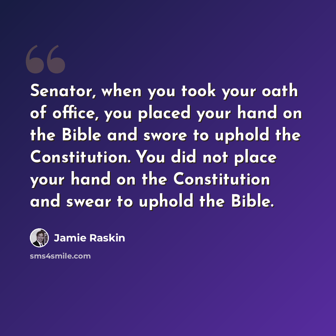 “Senator, when you took your oath of office, you placed your hand on the Bible and swore to uphold the Constitution. You did not place your hand on the Constitution and swear to uphold the Bible.” quote by Jamie Raskin