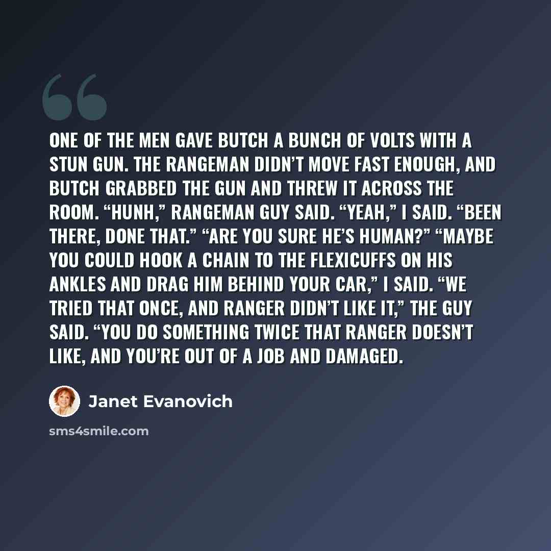 “One of the men gave Butch a bunch of volts with a stun gun. The Rangeman didn’t move fast enough, and Butch grabbed the gun and threw it across the room. “Hunh,” Rangeman guy said. “Yeah,” I said. “Been there, done that.” “Are you sure he’s human?” “Maybe you could hook a chain to the FlexiCuffs…” quote by Janet Evanovich