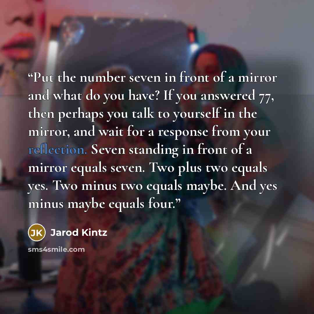 “Put the number seven in front of a mirror and what do you have? If you answered 77, then perhaps you talk to yourself in the mirror, and wait for a response from your reflection. Seven standing in front of a mirror equals seven. Two plus two equals yes. Two minus two equals maybe. And yes minus…” quote by Jarod Kintz