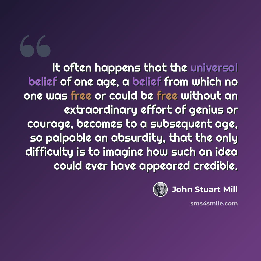“It often happens that the universal belief of one age, a belief from which no one was free or could be free without an extraordinary effort of genius or courage, becomes to a subsequent age, so palpable an absurdity, that the only difficulty is to imagine how such an idea could ever have appeared…” quote by John Stuart Mill