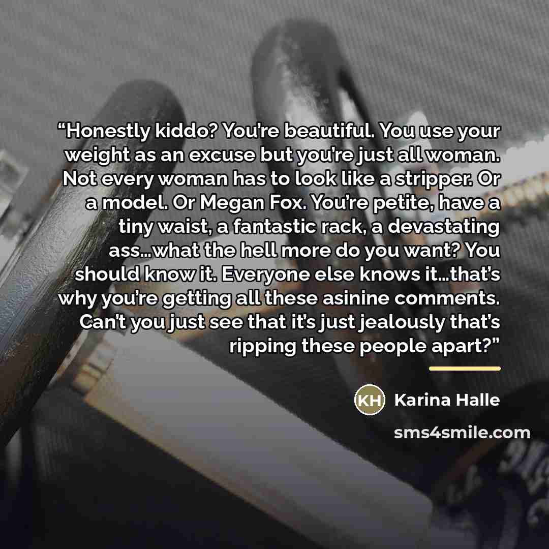“Honestly kiddo? You’re beautiful. You use your weight as an excuse but you’re just all woman. Not every woman has to look like a stripper. Or a model. Or Megan Fox. You’re petite, have a tiny waist, a fantastic rack, a devastating ass…what the hell more do you want? You should know it. Everyone…” quote by Karina Halle