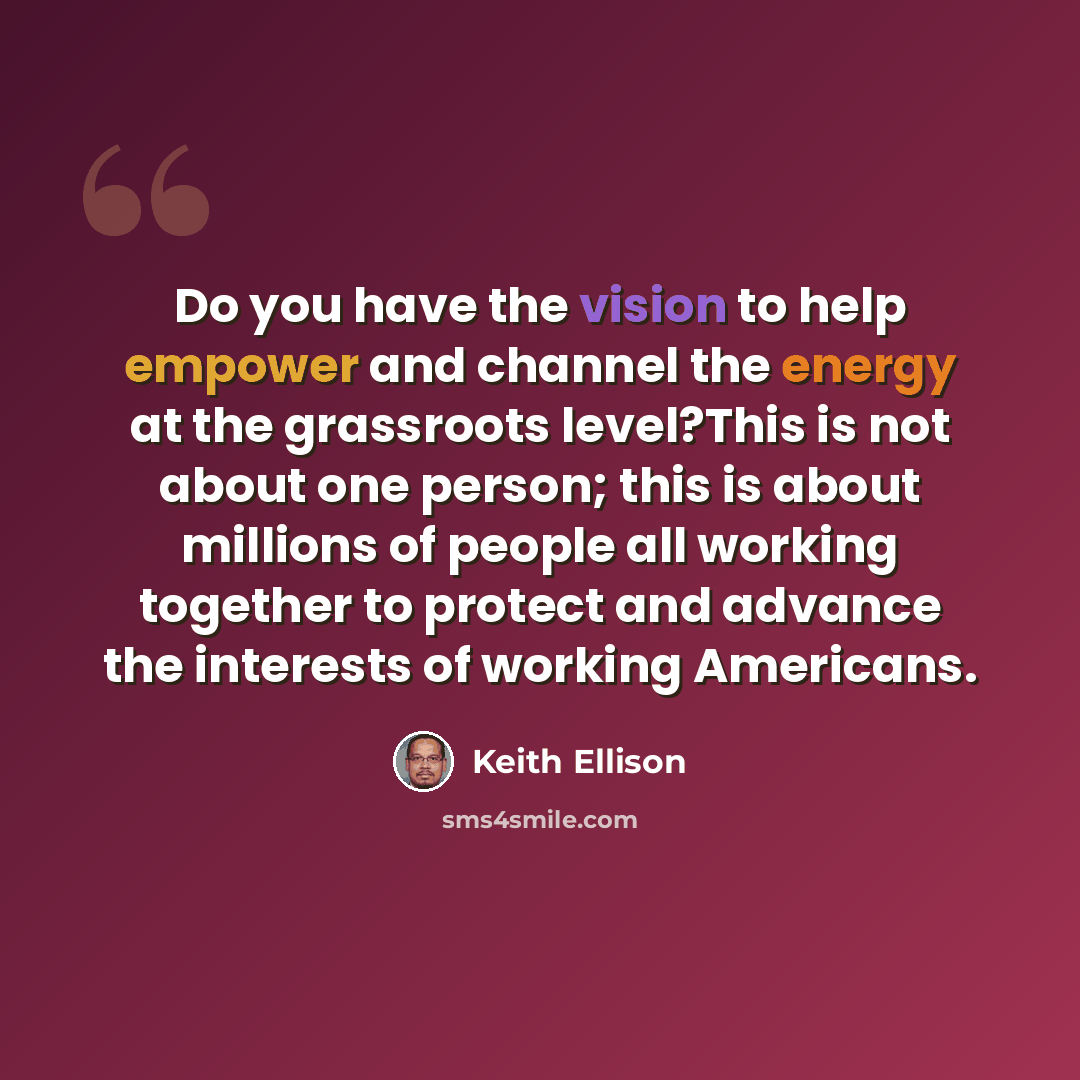 “Do you have the vision to help empower and channel the energy at the grassroots level?This is not about one person; this is about millions of people all working together to protect and advance the interests of working Americans.” quote by Keith Ellison