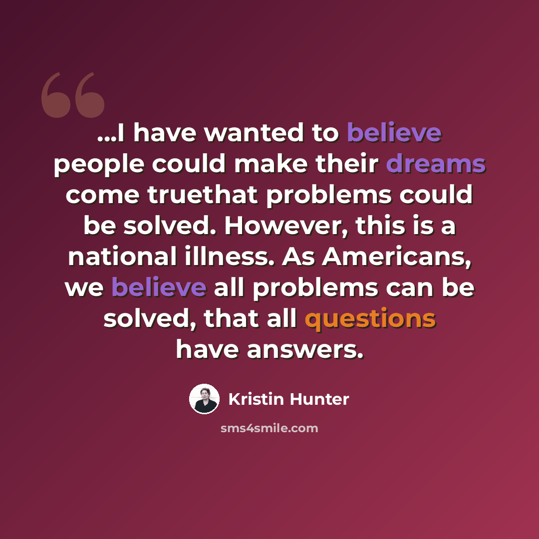 “...I have wanted to believe people could make their dreams come truethat problems could be solved. However, this is a national illness. As Americans, we believe all problems can be solved, that all questions have answers.” quote by Kristin Hunter