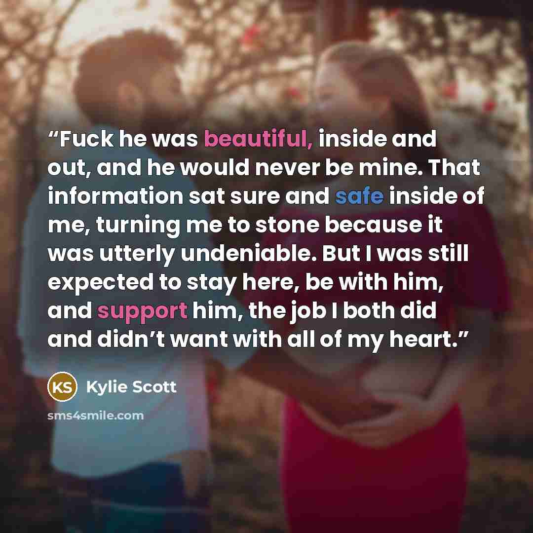 “Fuck he was beautiful, inside and out, and he would never be mine. That information sat sure and safe inside of me, turning me to stone because it was utterly undeniable. But I was still expected to stay here, be with him, and support him, the job I both did and didn’t want with all of my heart.” quote by Kylie Scott