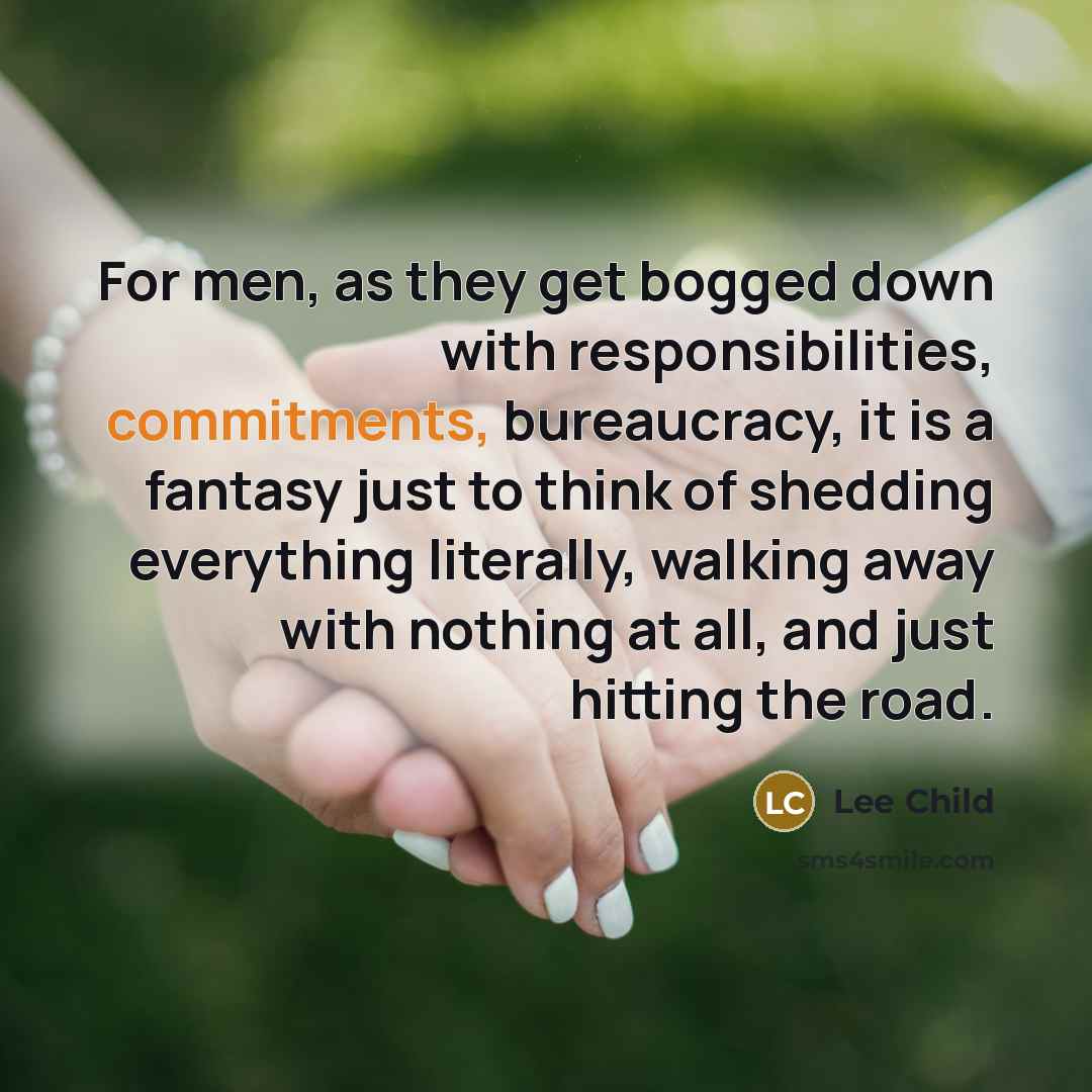 “For men, as they get bogged down with responsibilities, commitments, bureaucracy, it is a fantasy just to think of shedding everything literally, walking away with nothing at all, and just hitting the road.” quote by Lee Child
