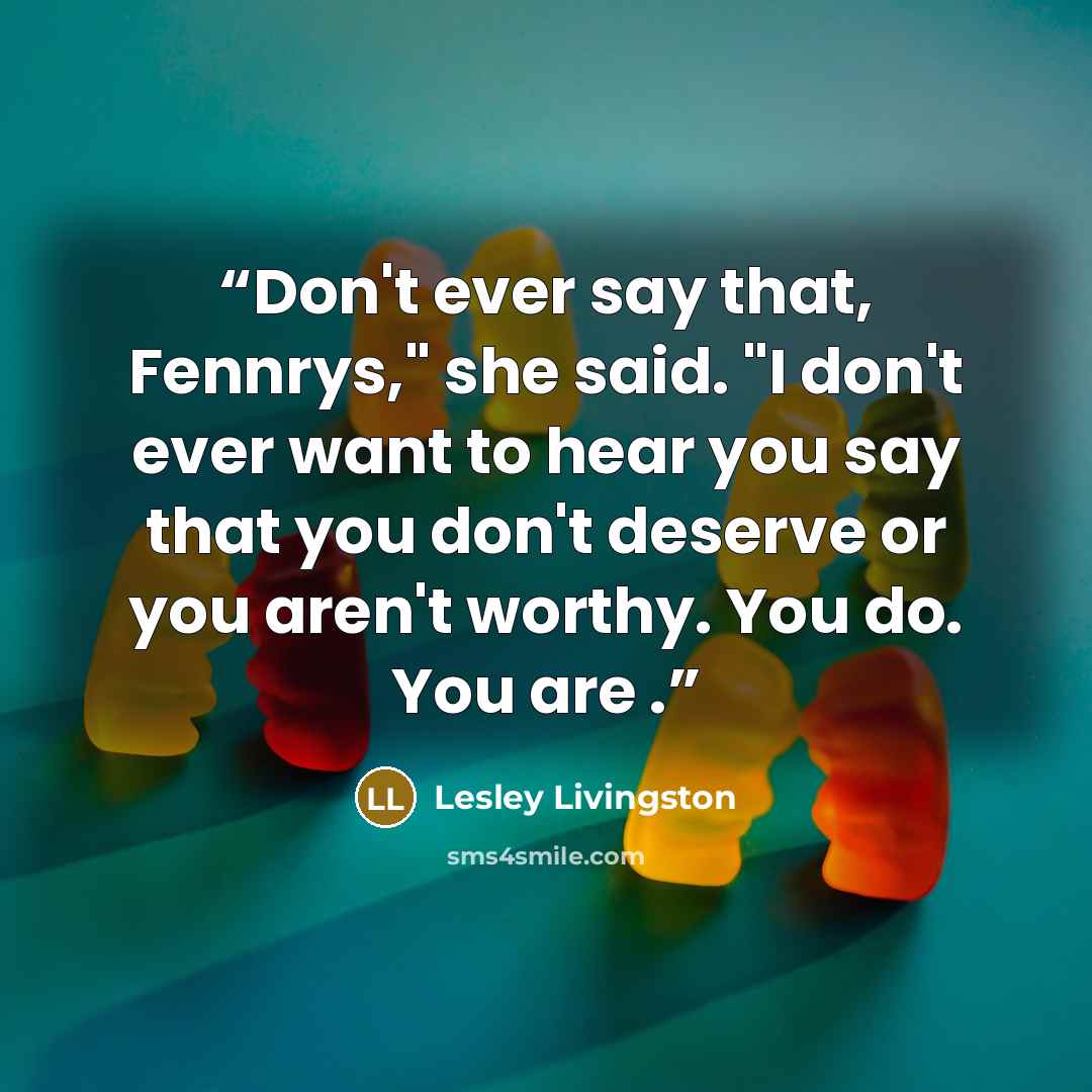 “Don't ever say that, Fennrys," she said. "I don't ever want to hear you say that you don't deserve or you aren't worthy. You do. You are .” quote by Lesley Livingston