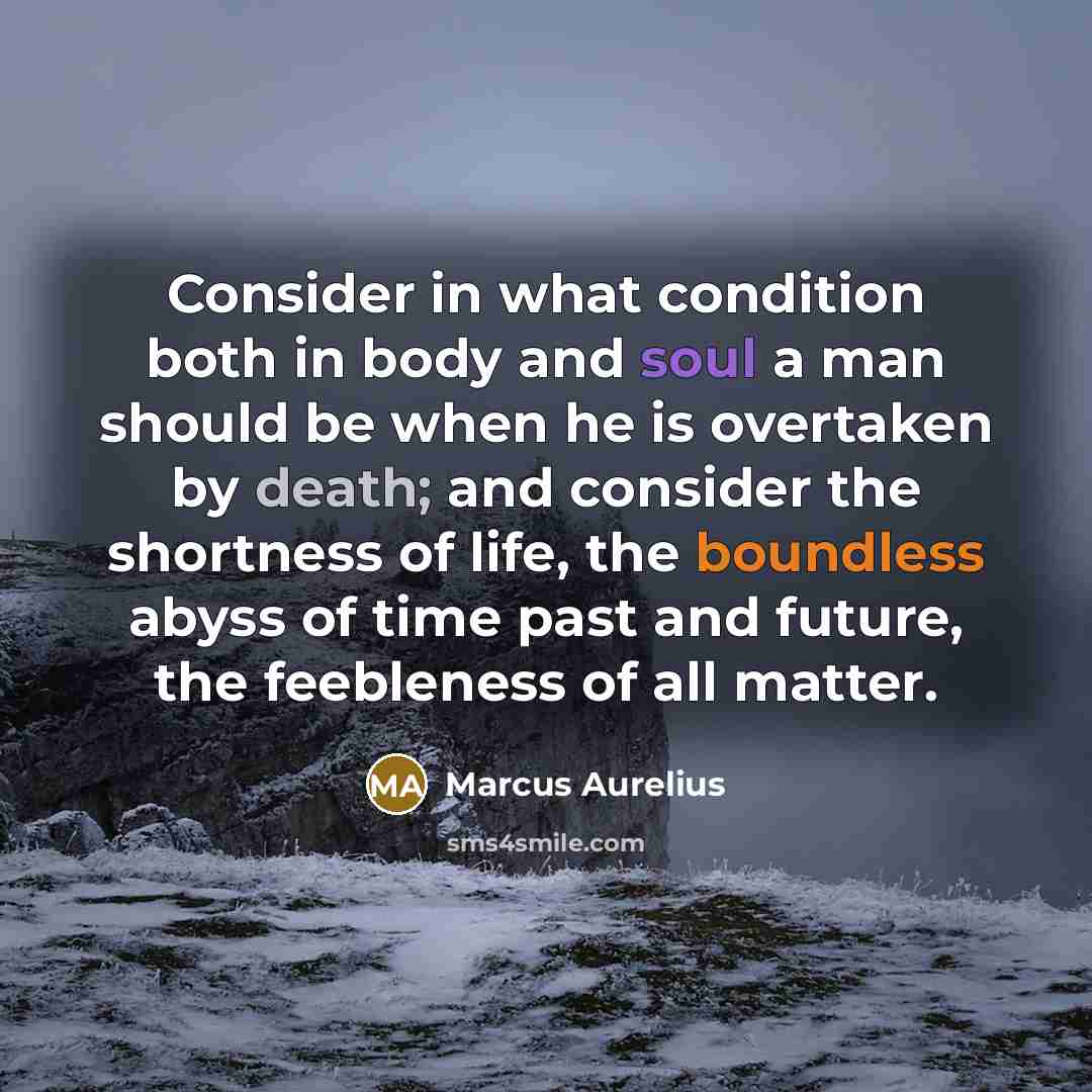 “Consider in what condition both in body and soul a man should be when he is overtaken by death; and consider the shortness of life, the boundless abyss of time past and future, the feebleness of all matter.” quote by Marcus Aurelius