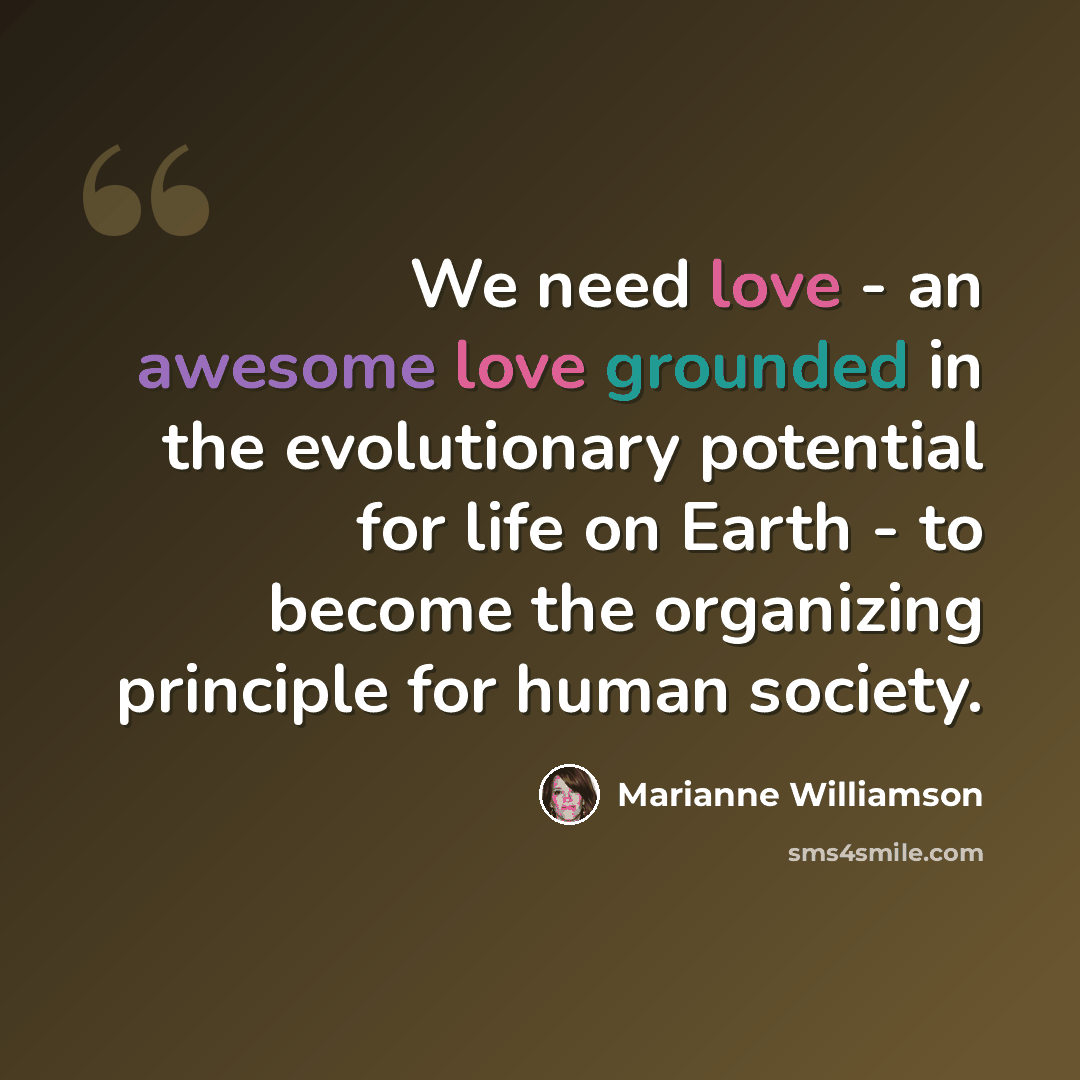 “We need love - an awesome love grounded in the evolutionary potential for life on Earth - to become the organizing principle for human society.” quote by Marianne Williamson