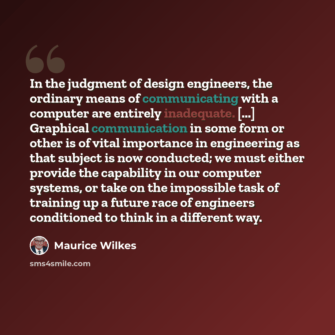 “In the judgment of design engineers, the ordinary means of communicating with a computer are entirely inadequate. [...] Graphical communication in some form or other is of vital importance in engineering as that subject is now conducted; we must either provide the capability in our computer…” quote by Maurice Wilkes