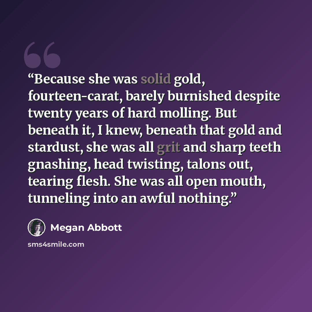 “Because she was solid gold, fourteen-carat, barely burnished despite twenty years of hard molling. But beneath it, I knew, beneath that gold and stardust, she was all grit and sharp teeth gnashing, head twisting, talons out, tearing flesh. She was all open mouth, tunneling into an awful nothing.” quote by Megan Abbott