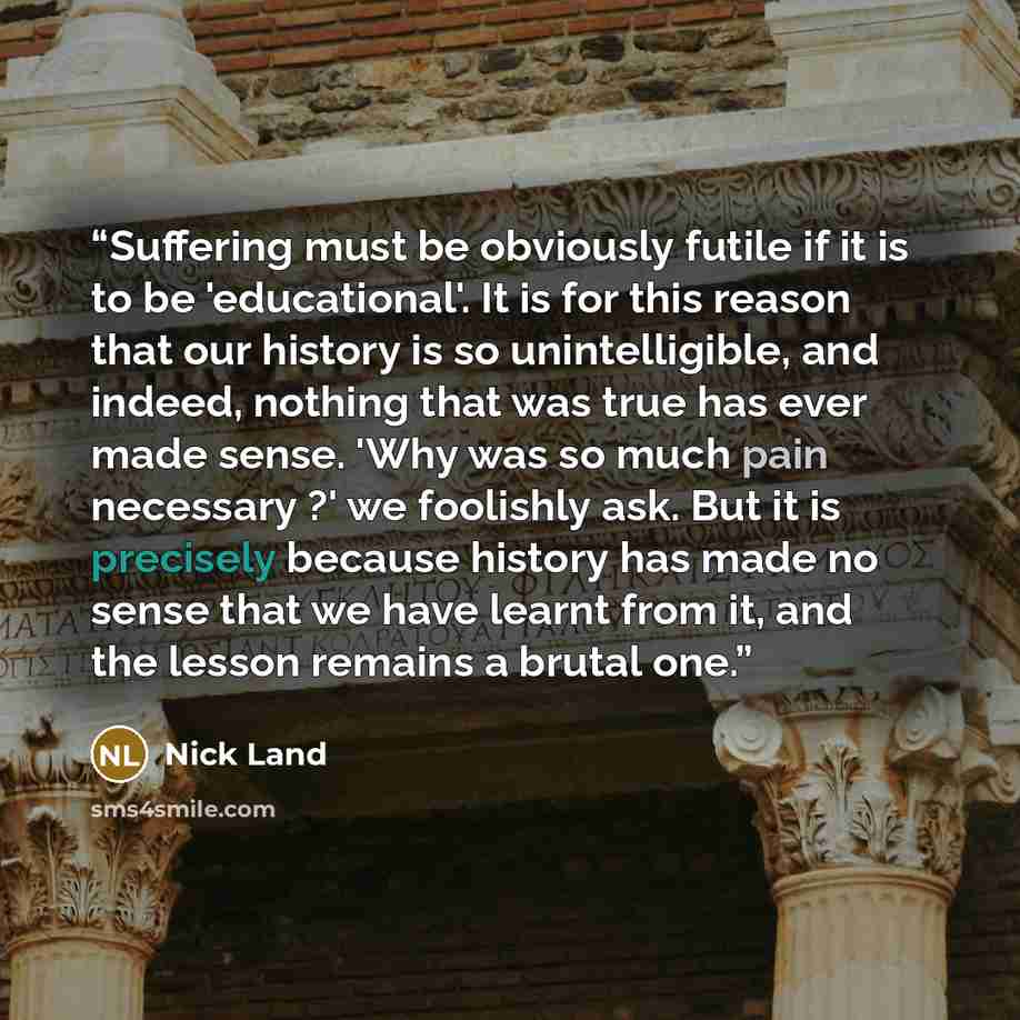 “Suffering must be obviously futile if it is to be 'educational'. It is for this reason that our history is so unintelligible, and indeed, nothing that was true has ever made sense. 'Why was so much pain necessary ?' we foolishly ask. But it is precisely because history has made no sense that we…” quote by Nick Land