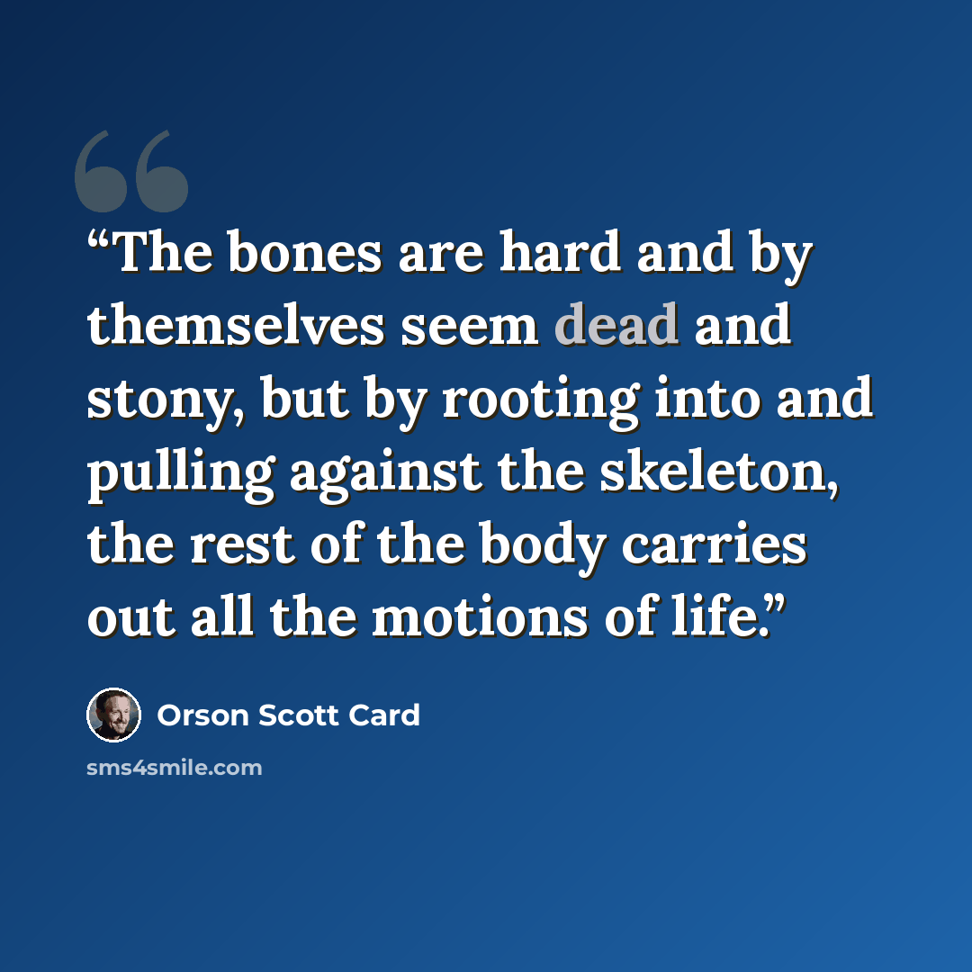 “The bones are hard and by themselves seem dead and stony, but by rooting into and pulling against the skeleton, the rest of the body carries out all the motions of life.” quote by Orson Scott Card