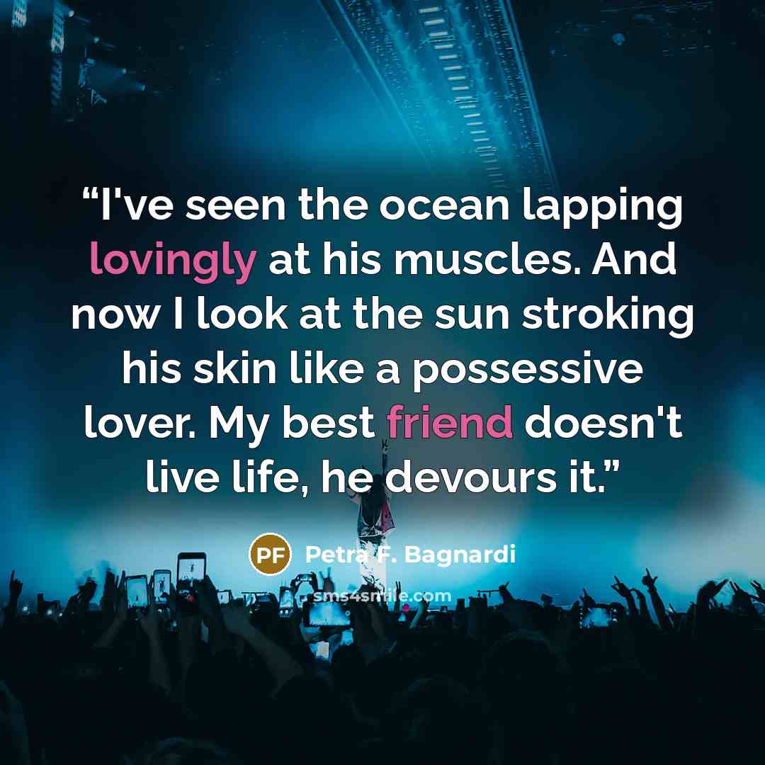 “I've seen the ocean lapping lovingly at his muscles. And now I look at the sun stroking his skin like a possessive lover. My best friend doesn't live life, he devours it.” quote by Petra F. Bagnardi