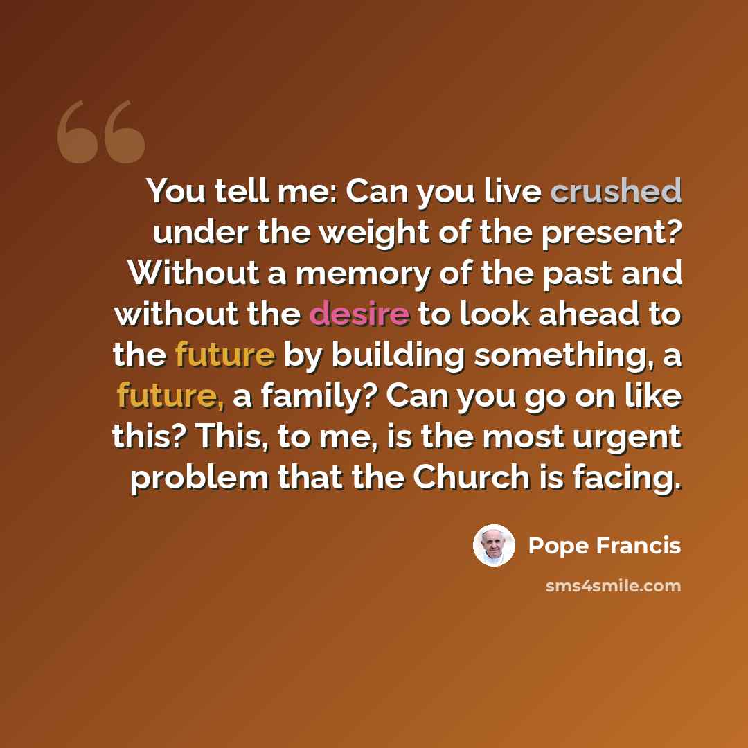 “You tell me: Can you live crushed under the weight of the present? Without a memory of the past and without the desire to look ahead to the future by building something, a future, a family? Can you go on like this? This, to me, is the most urgent problem that the Church is facing.” quote by Pope Francis