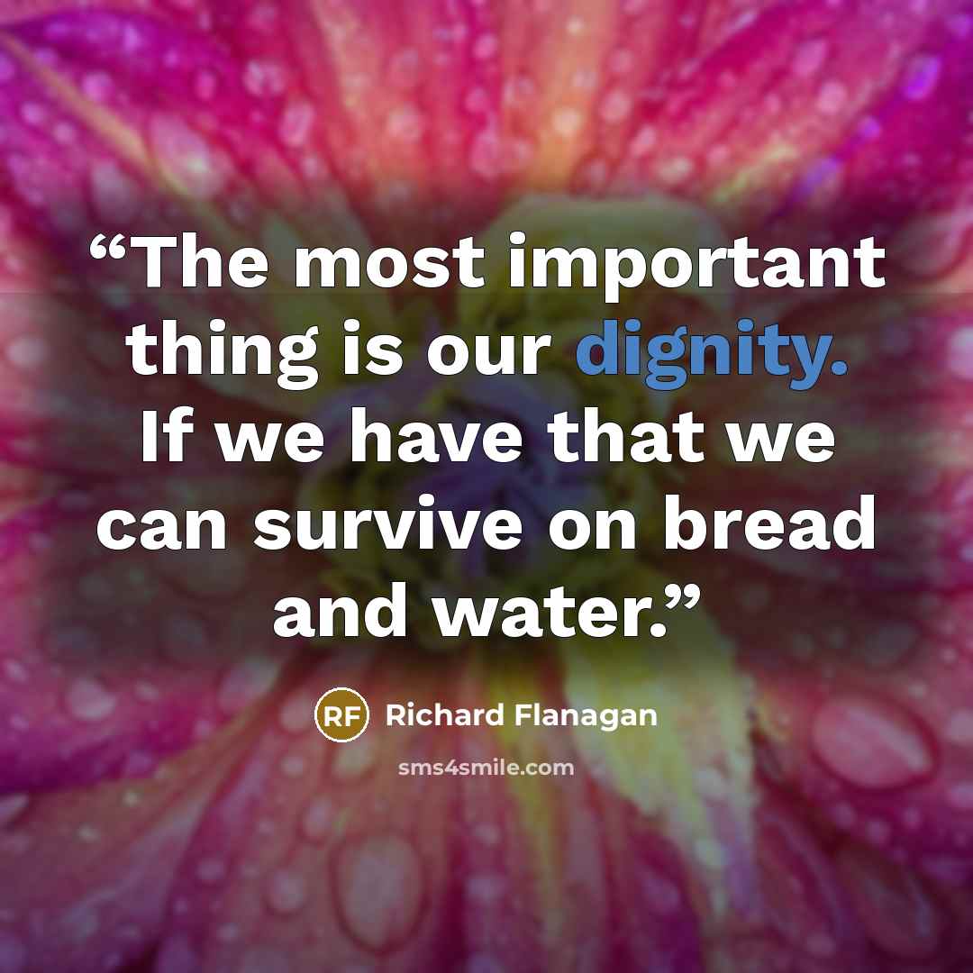 “The most important thing is our dignity. If we have that we can survive on bread and water.” quote by Richard Flanagan