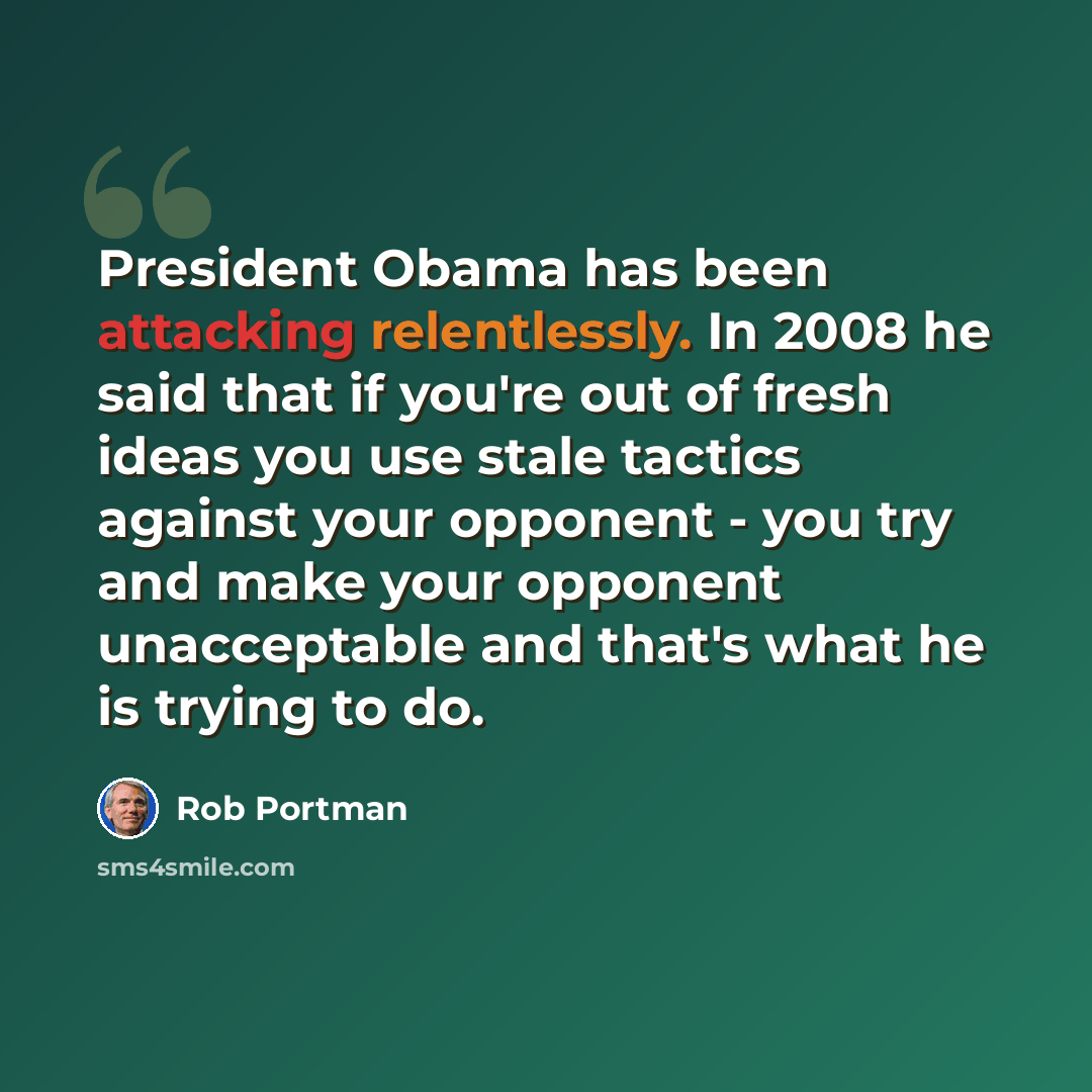 “President Obama has been attacking relentlessly. In 2008 he said that if you're out of fresh ideas you use stale tactics against your opponent - you try and make your opponent unacceptable and that's what he is trying to do.” quote by Rob Portman
