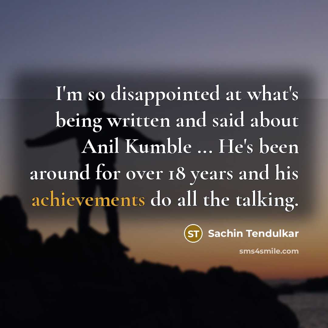 “I'm so disappointed at what's being written and said about Anil Kumble ... He's been around for over 18 years and his achievements do all the talking.” quote by Sachin Tendulkar