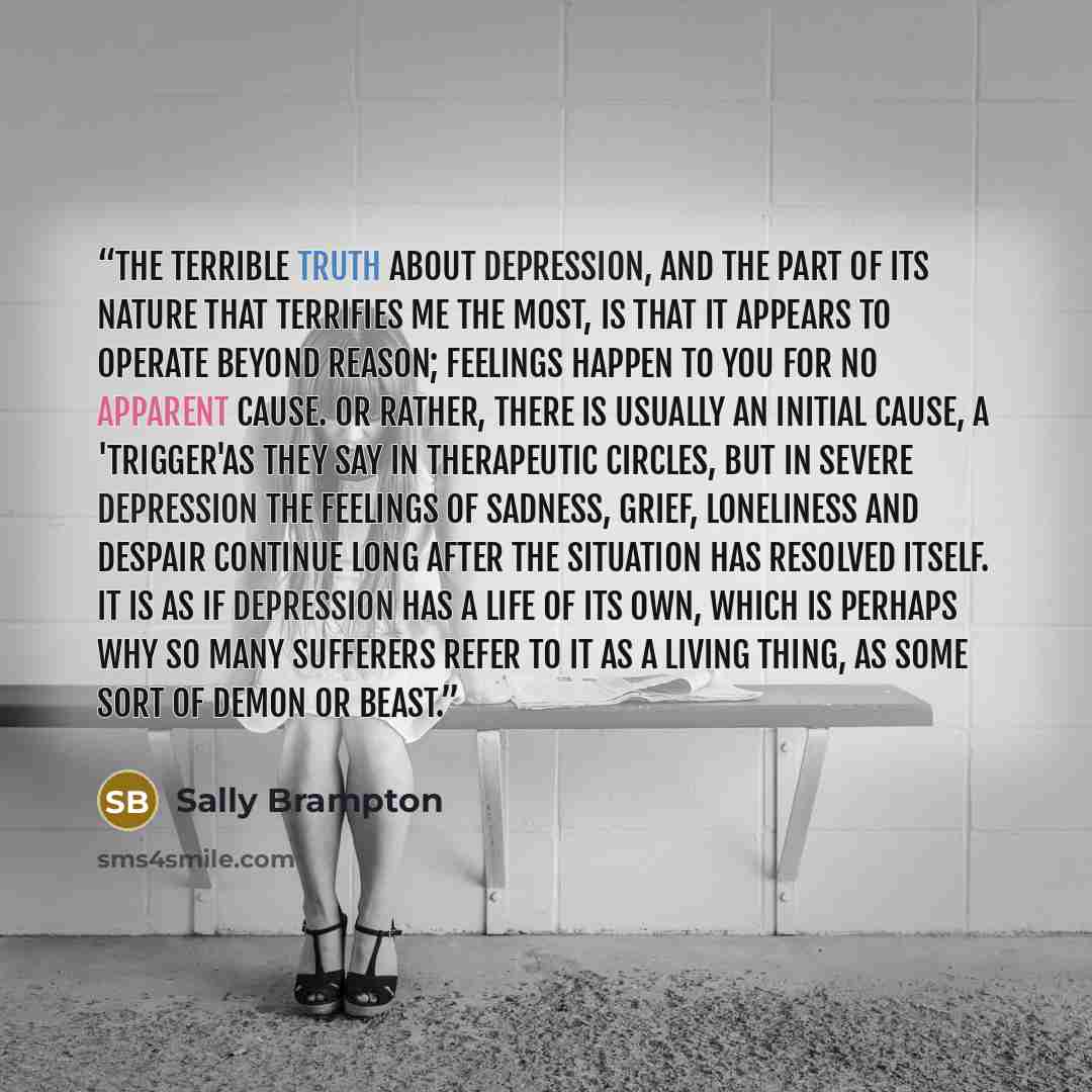 “The terrible truth about depression, and the part of its nature that terrifies me the most, is that it appears to operate beyond reason; feelings happen to you for no apparent cause. Or rather, there is usually an initial cause, a 'trigger'as they say in therapeutic circles, but in severe…” quote by Sally Brampton