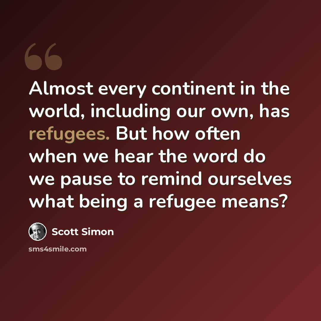 “Almost every continent in the world, including our own, has refugees. But how often when we hear the word do we pause to remind ourselves what being a refugee means?” quote by Scott Simon