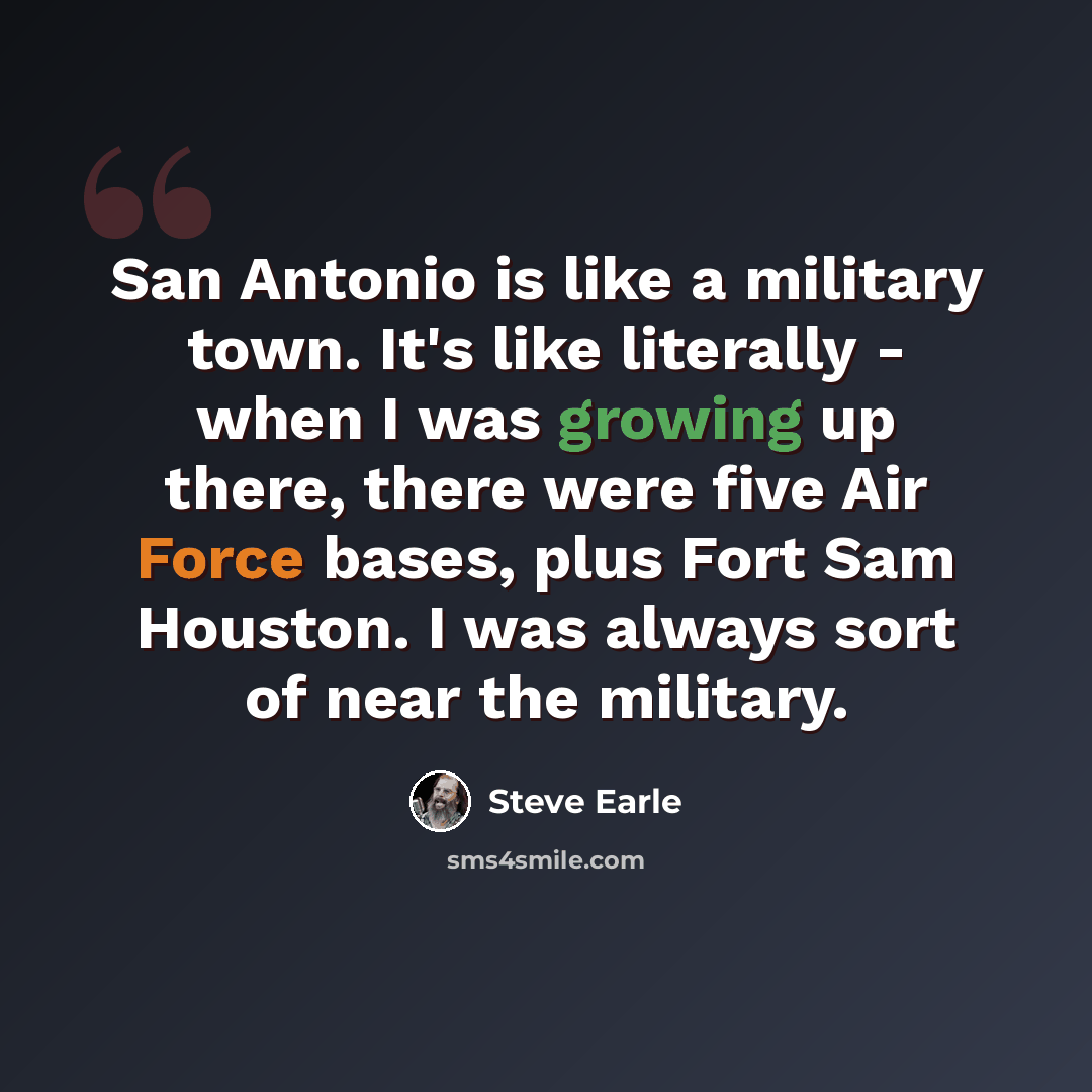 “San Antonio is like a military town. It's like literally - when I was growing up there, there were five Air Force bases, plus Fort Sam Houston. I was always sort of near the military.” quote by Steve Earle