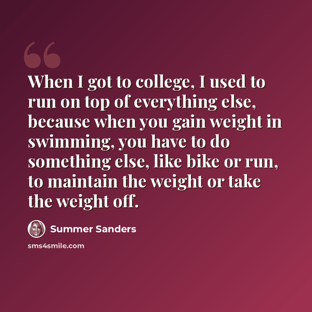 “When I got to college, I used to run on top of everything else, because when you gain weight in swimming, you have to do something else, like bike or run, to maintain the weight or take the weight off.” quote by Summer Sanders