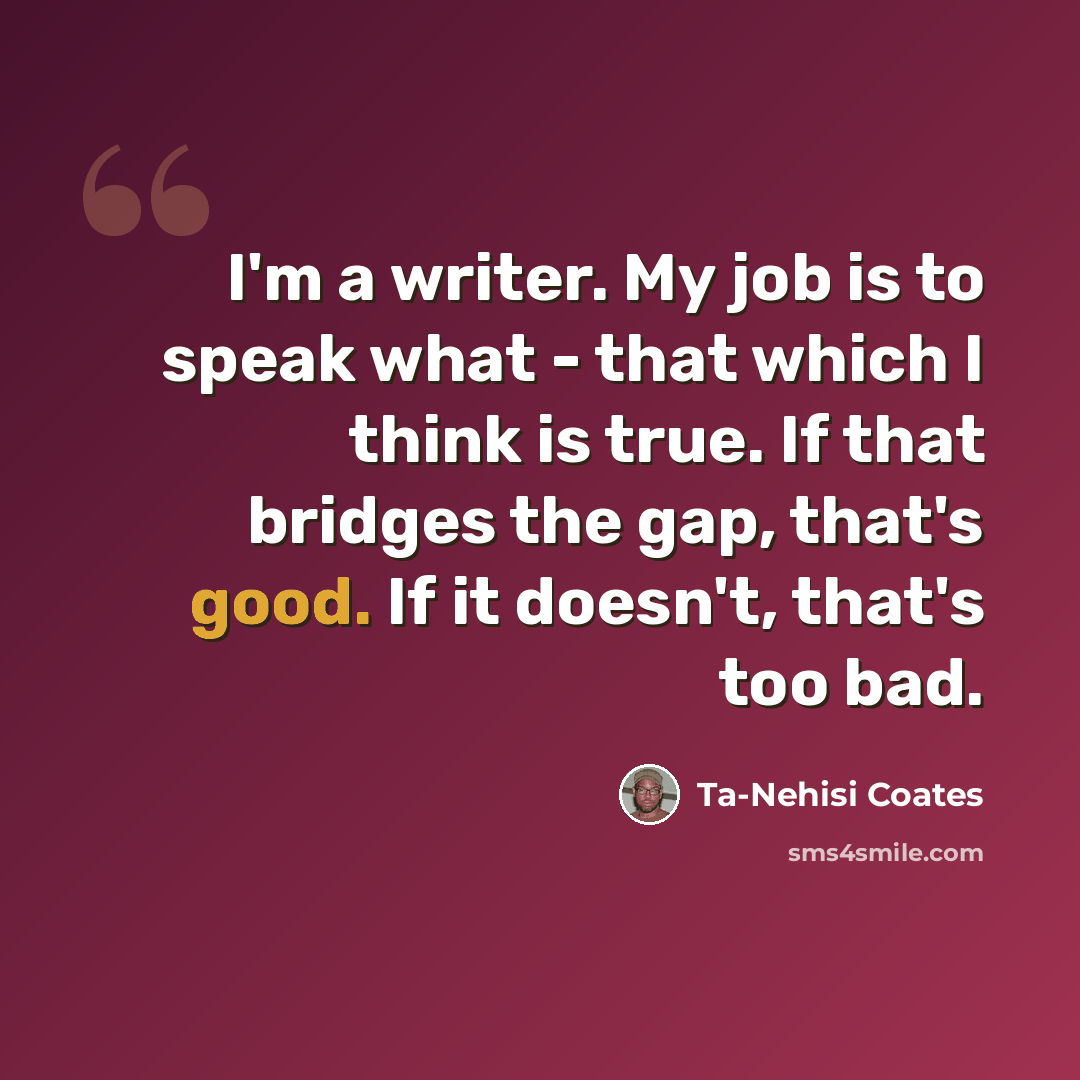“I'm a writer. My job is to speak what - that which I think is true. If that bridges the gap, that's good. If it doesn't, that's too bad.” quote by Ta-Nehisi Coates