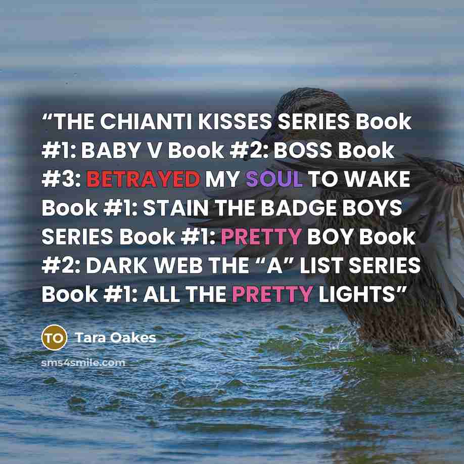 “THE CHIANTI KISSES SERIES Book #1: BABY V Book #2: BOSS Book #3: BETRAYED MY SOUL TO WAKE Book #1: STAIN THE BADGE BOYS SERIES Book #1: PRETTY BOY Book #2: DARK WEB THE “A” LIST SERIES Book #1: ALL THE PRETTY LIGHTS” quote by Tara Oakes