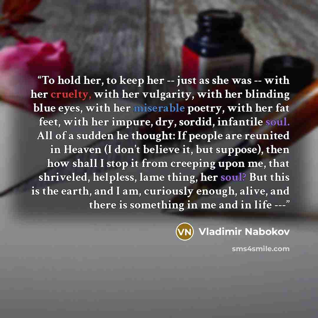 “To hold her, to keep her -- just as she was -- with her cruelty, with her vulgarity, with her blinding blue eyes, with her miserable poetry, with her fat feet, with her impure, dry, sordid, infantile soul. All of a sudden he thought: If people are reunited in Heaven (I don’t believe it, but…” quote by Vladimir Nabokov