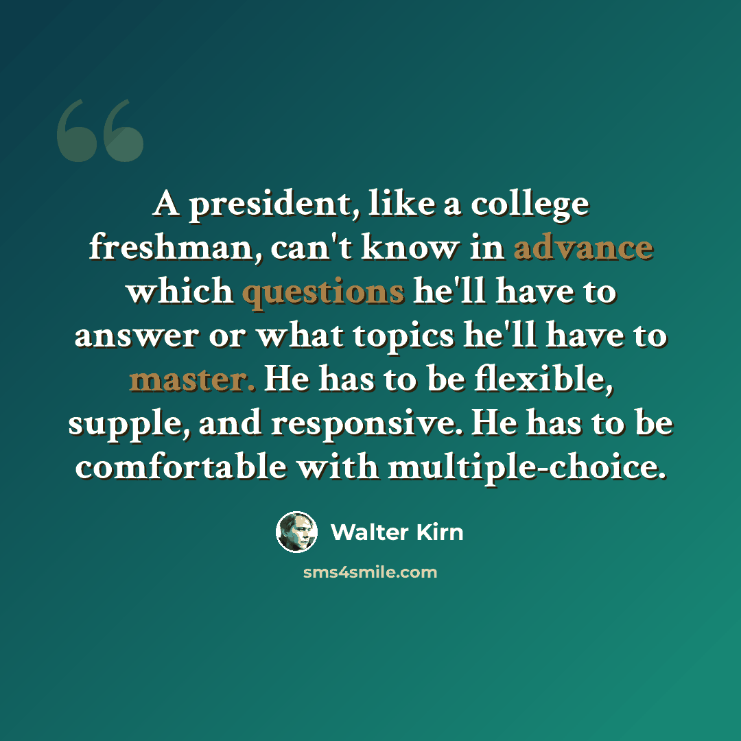 “A president, like a college freshman, can't know in advance which questions he'll have to answer or what topics he'll have to master. He has to be flexible, supple, and responsive. He has to be comfortable with multiple-choice.” quote by Walter Kirn
