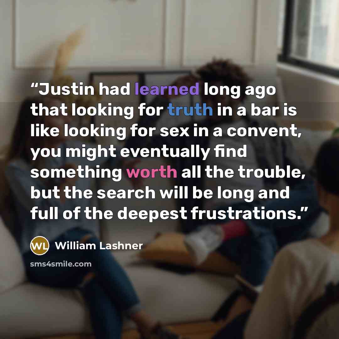 “Justin had learned long ago that looking for truth in a bar is like looking for sex in a convent, you might eventually find something worth all the trouble, but the search will be long and full of the deepest frustrations.” quote by William Lashner