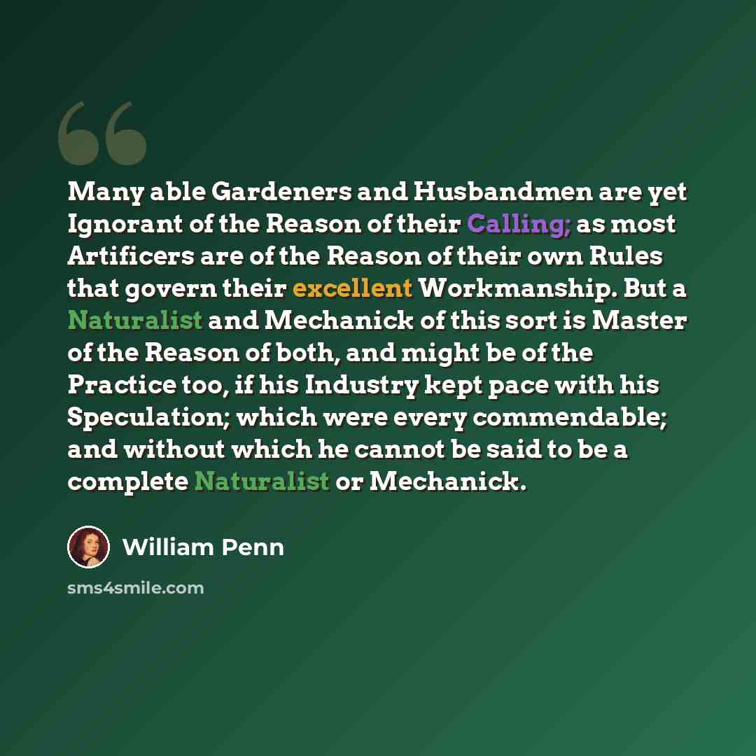 “Many able Gardeners and Husbandmen are yet Ignorant of the Reason of their Calling; as most Artificers are of the Reason of their own Rules that govern their excellent Workmanship. But a Naturalist and Mechanick of this sort is Master of the Reason of both, and might be of the Practice too, if his…” quote by William Penn