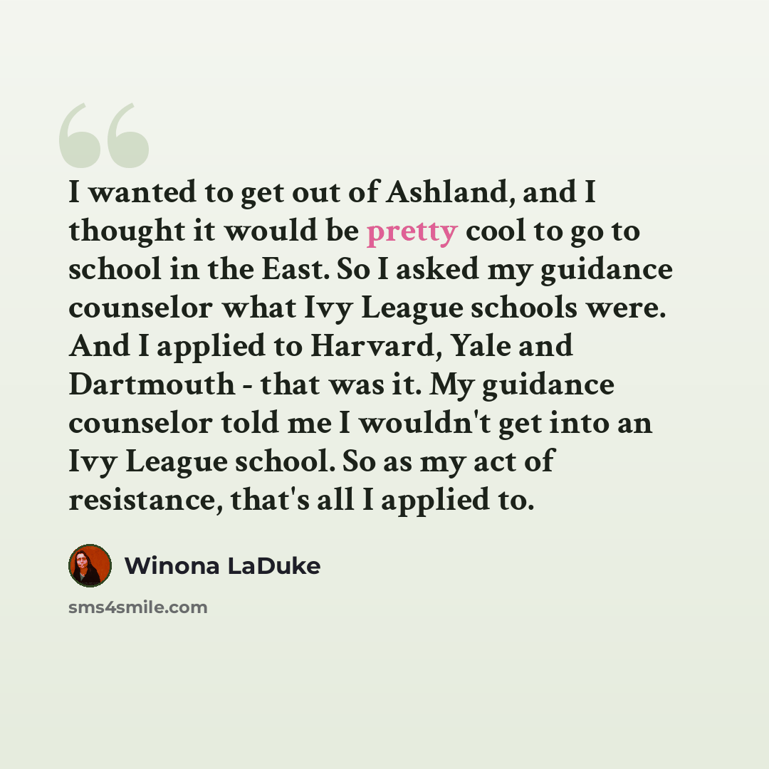 “I wanted to get out of Ashland, and I thought it would be pretty cool to go to school in the East. So I asked my guidance counselor what Ivy League schools were. And I applied to Harvard, Yale and Dartmouth - that was it. My guidance counselor told me I wouldn't get into an Ivy League school. So…” quote by Winona LaDuke