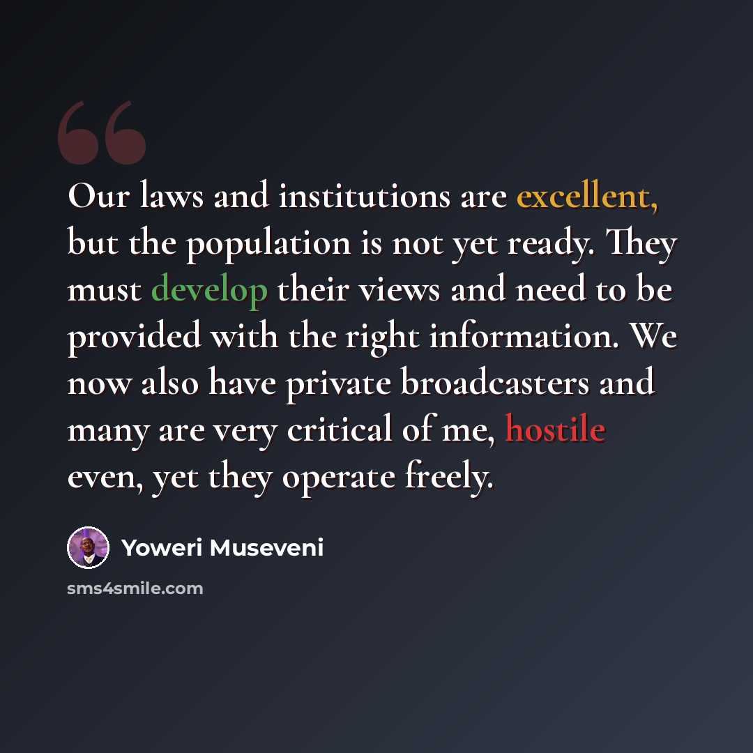 “Our laws and institutions are excellent, but the population is not yet ready. They must develop their views and need to be provided with the right information. We now also have private broadcasters and many are very critical of me, hostile even, yet they operate freely.” quote by Yoweri Museveni