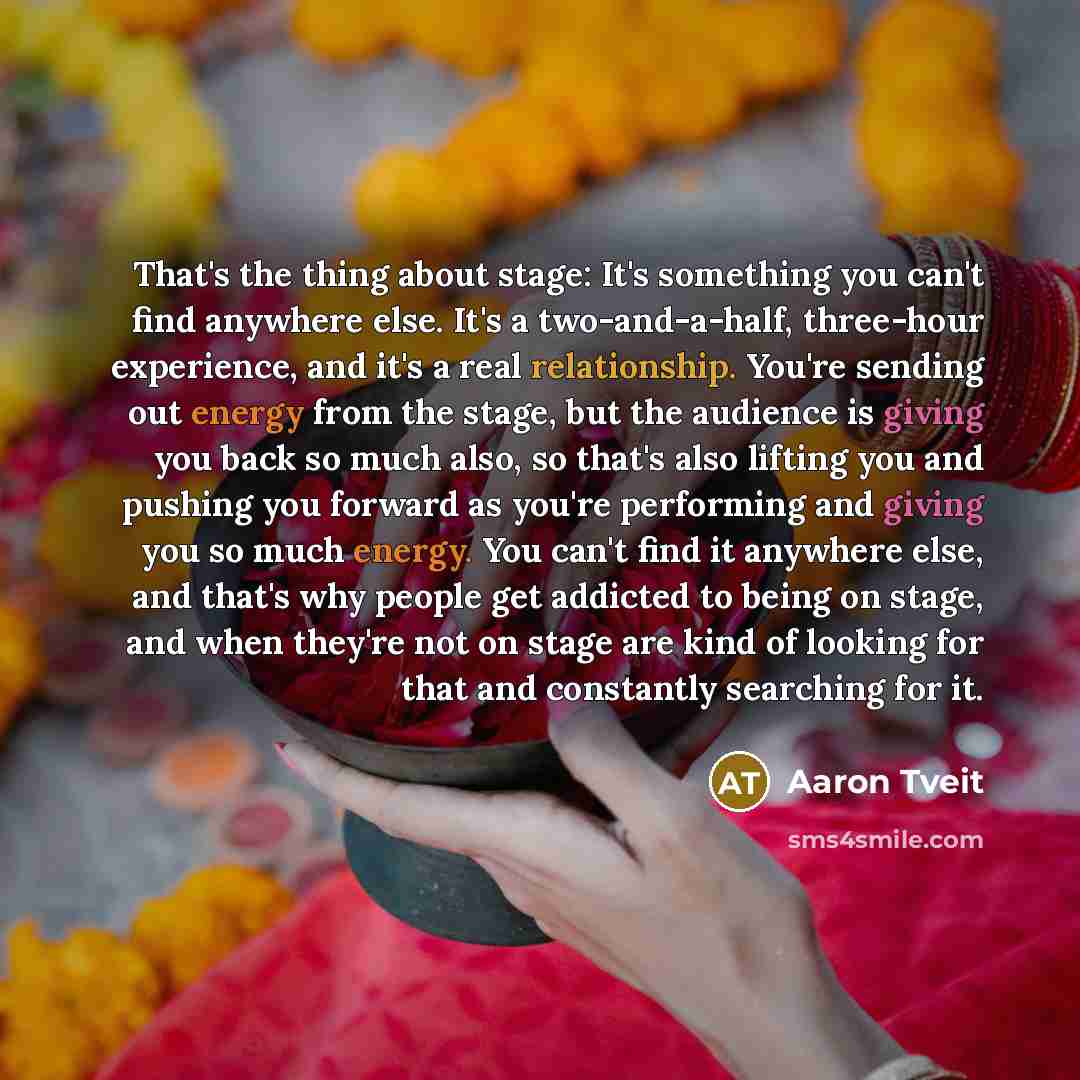 “That's the thing about stage: It's something you can't find anywhere else. It's a two-and-a-half, three-hour experience, and it's a real relationship. You're sending out energy from the stage, but the audience is giving you back so much also, so that's also lifting you and pushing you forward as…” quote by Aaron Tveit