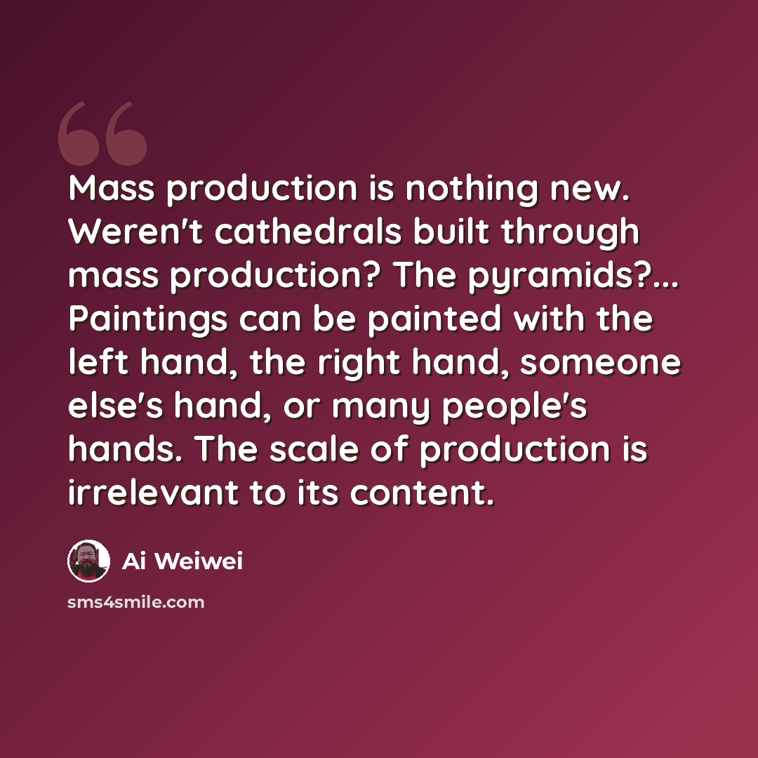 “Mass production is nothing new. Weren't cathedrals built through mass production? The pyramids?... Paintings can be painted with the left hand, the right hand, someone else's hand, or many people's hands. The scale of production is irrelevant to its content.” quote by Ai Weiwei
