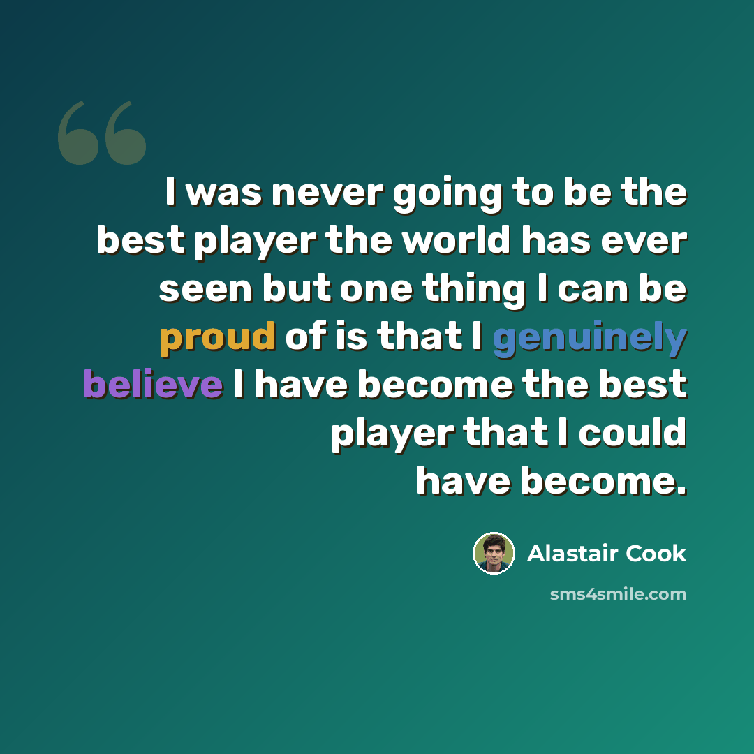 “I was never going to be the best player the world has ever seen but one thing I can be proud of is that I genuinely believe I have become the best player that I could have become.” quote by Alastair Cook