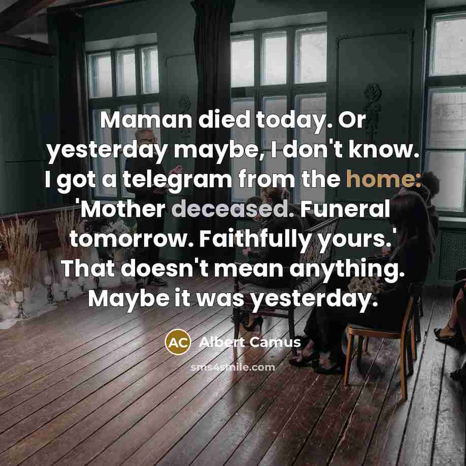 “Maman died today. Or yesterday maybe, I don't know. I got a telegram from the home: 'Mother deceased. Funeral tomorrow. Faithfully yours.' That doesn't mean anything. Maybe it was yesterday.” quote by Albert Camus