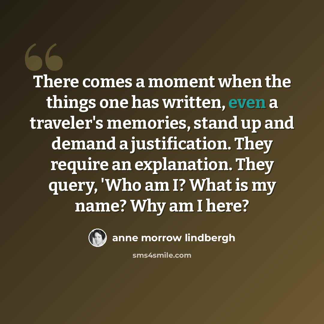 “There comes a moment when the things one has written, even a traveler's memories, stand up and demand a justification. They require an explanation. They query, 'Who am I? What is my name? Why am I here?” quote by Anne Morrow Lindbergh