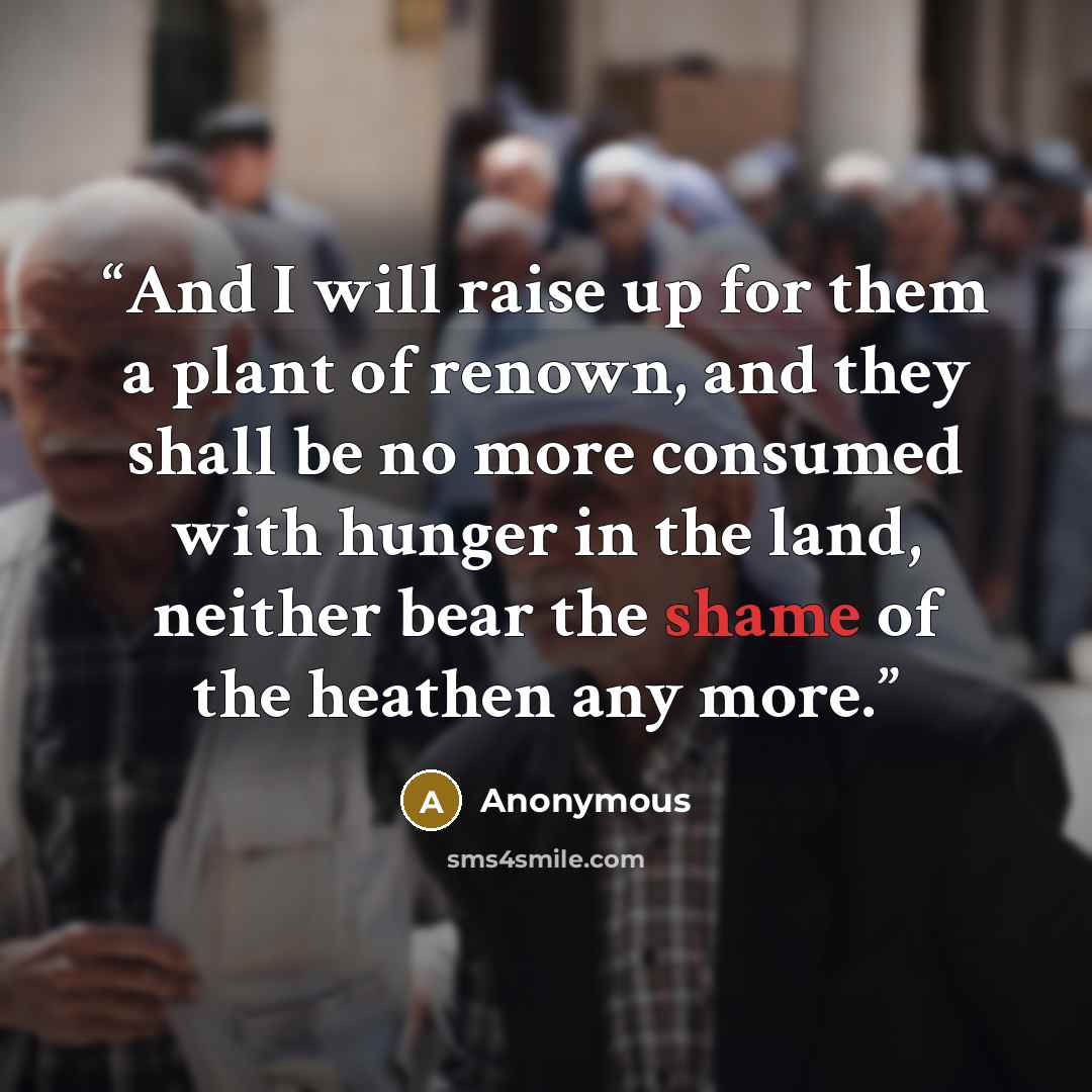 “And I will raise up for them a plant of renown, and they shall be no more consumed with hunger in the land, neither bear the shame of the heathen any more.” quote by Anonymous