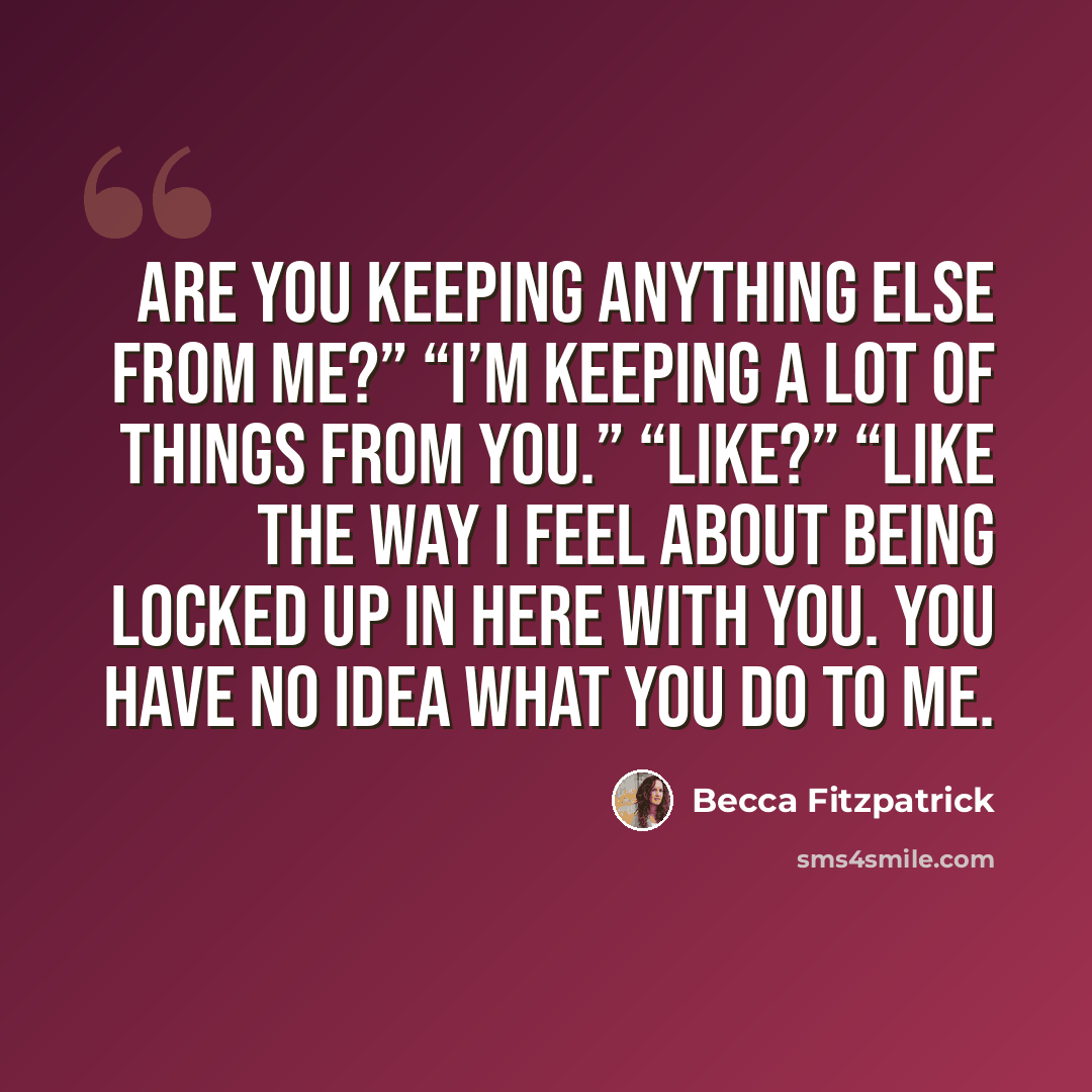 “Are you keeping anything else from me?” “I’m keeping a lot of things from you.” “Like?” “Like the way I feel about being locked up in here with you. You have no idea what you do to me.” quote by Becca Fitzpatrick