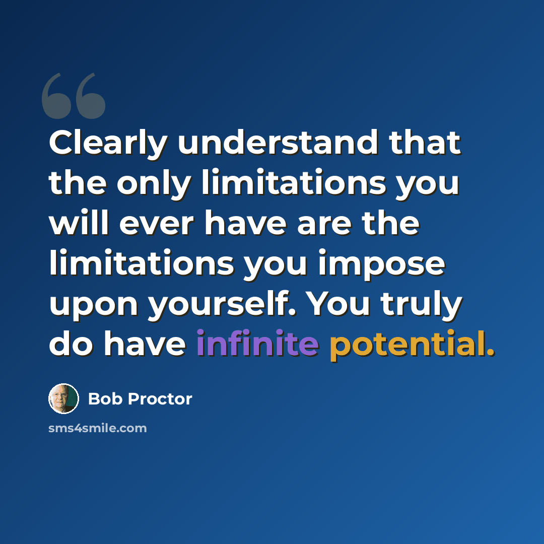 “Clearly understand that the only limitations you will ever have are the limitations you impose upon yourself. You truly do have infinite potential.” quote by Bob Proctor