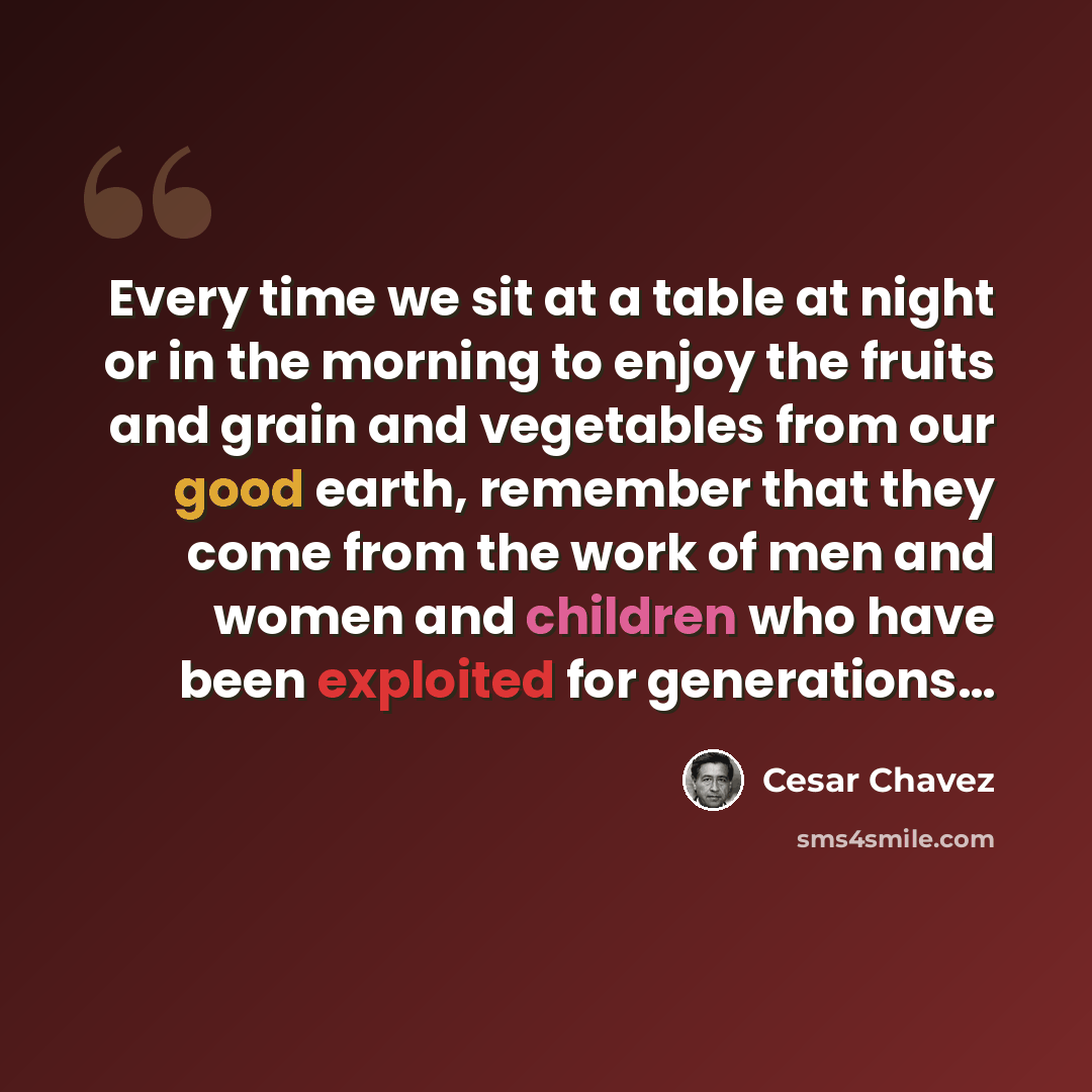 “Every time we sit at a table at night or in the morning to enjoy the fruits and grain and vegetables from our good earth, remember that they come from the work of men and women and children who have been exploited for generations…” quote by Cesar Chavez