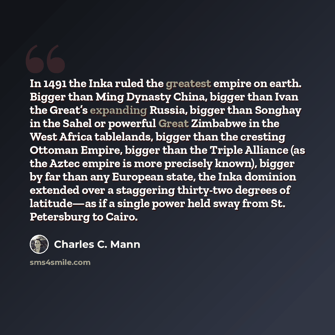 “In 1491 the Inka ruled the greatest empire on earth. Bigger than Ming Dynasty China, bigger than Ivan the Great’s expanding Russia, bigger than Songhay in the Sahel or powerful Great Zimbabwe in the West Africa tablelands, bigger than the cresting Ottoman Empire, bigger than the Triple Alliance…” quote by Charles C. Mann