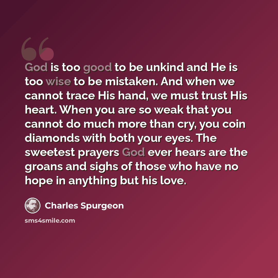 “God is too good to be unkind and He is too wise to be mistaken. And when we cannot trace His hand, we must trust His heart. When you are so weak that you cannot do much more than cry, you coin diamonds with both your eyes. The sweetest prayers God ever hears are the groans and sighs of those who…” quote by Charles Spurgeon