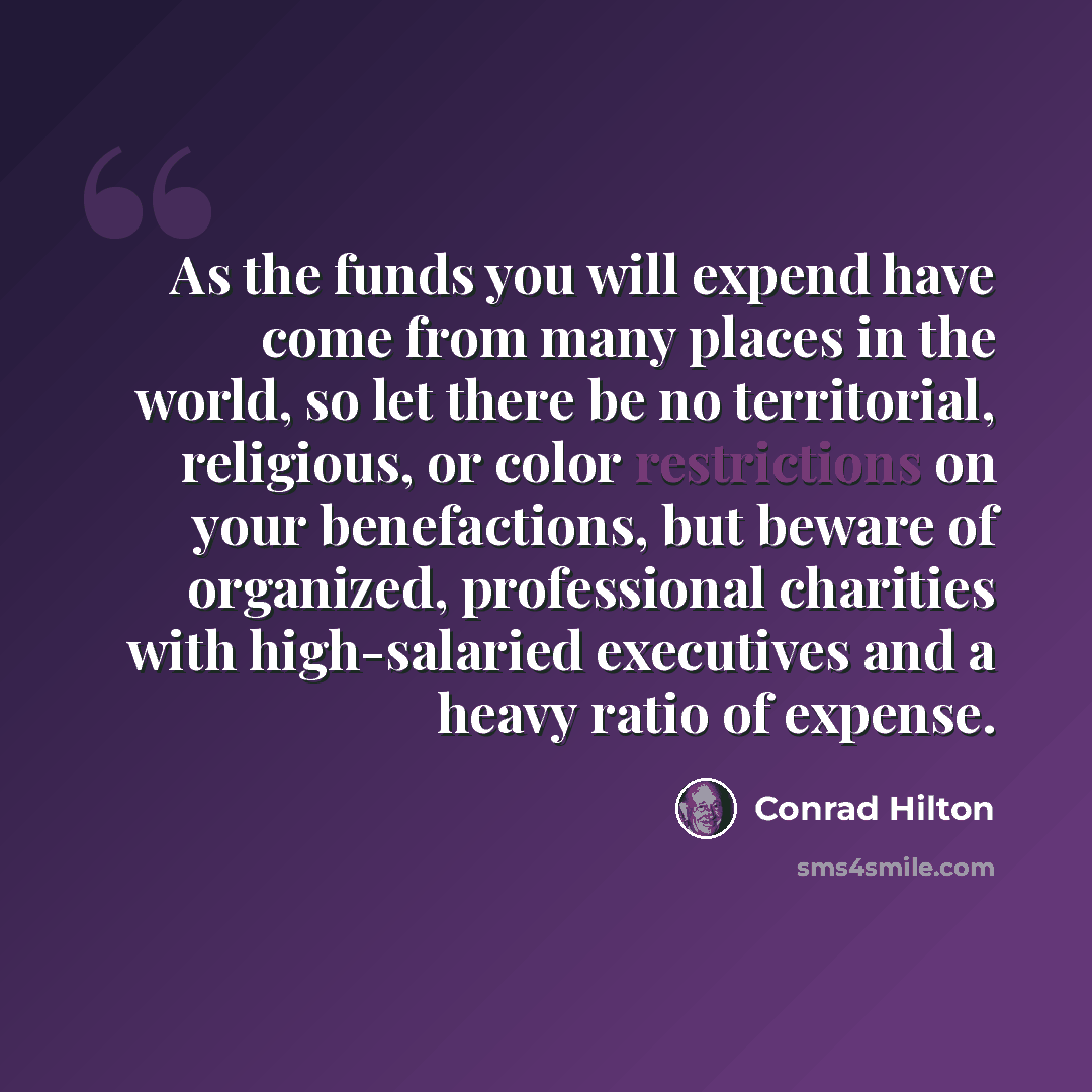 “As the funds you will expend have come from many places in the world, so let there be no territorial, religious, or color restrictions on your benefactions, but beware of organized, professional charities with high-salaried executives and a heavy ratio of expense.” quote by Conrad Hilton