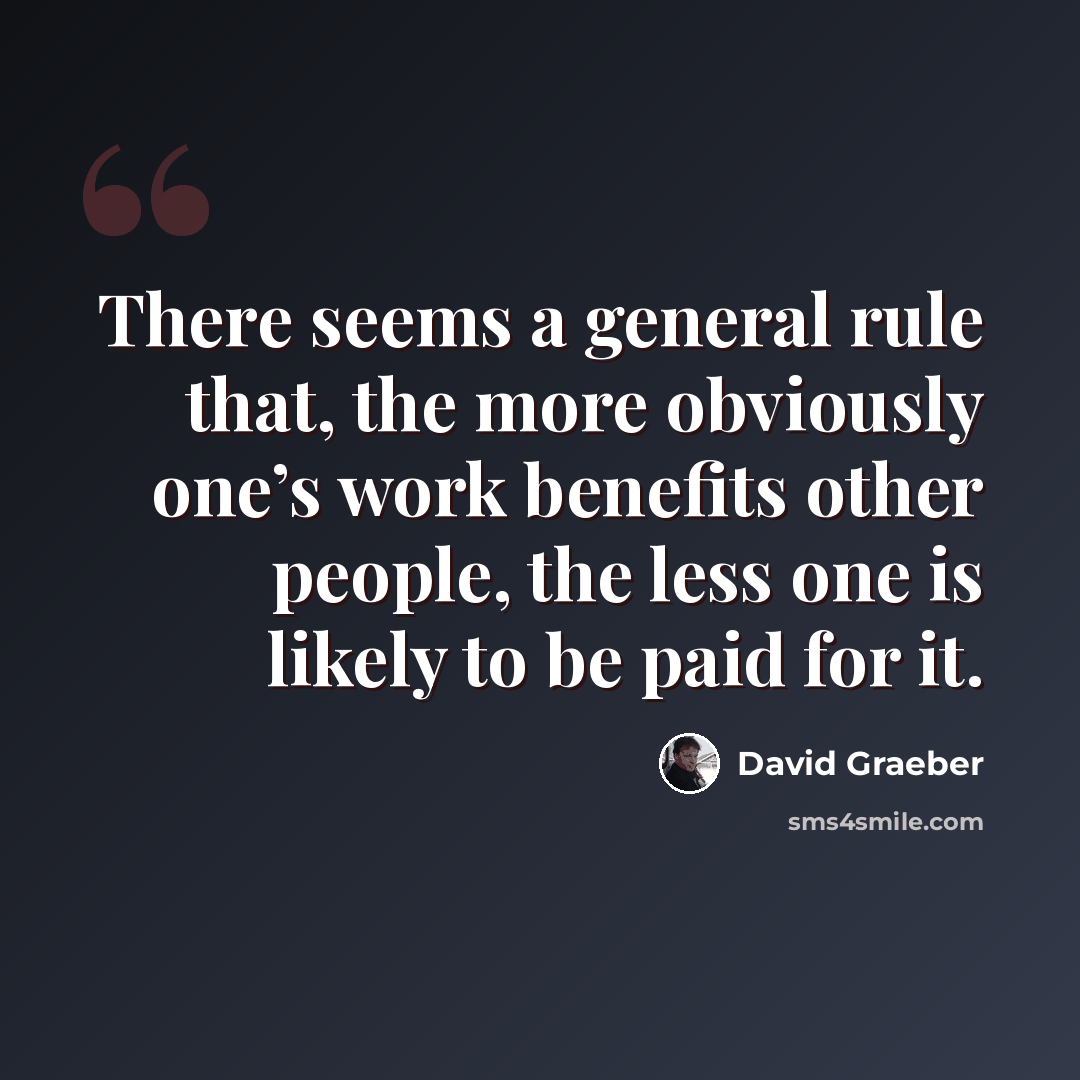 “There seems a general rule that, the more obviously one’s work benefits other people, the less one is likely to be paid for it.” quote by David Graeber