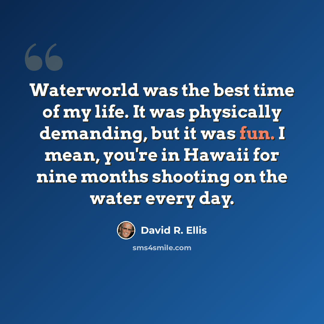 “Waterworld was the best time of my life. It was physically demanding, but it was fun. I mean, you're in Hawaii for nine months shooting on the water every day.” quote by David R. Ellis