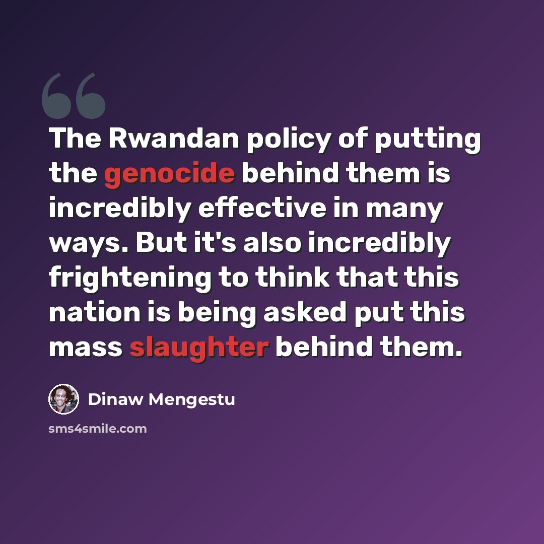 “The Rwandan policy of putting the genocide behind them is incredibly effective in many ways. But it's also incredibly frightening to think that this nation is being asked put this mass slaughter behind them.” quote by Dinaw Mengestu