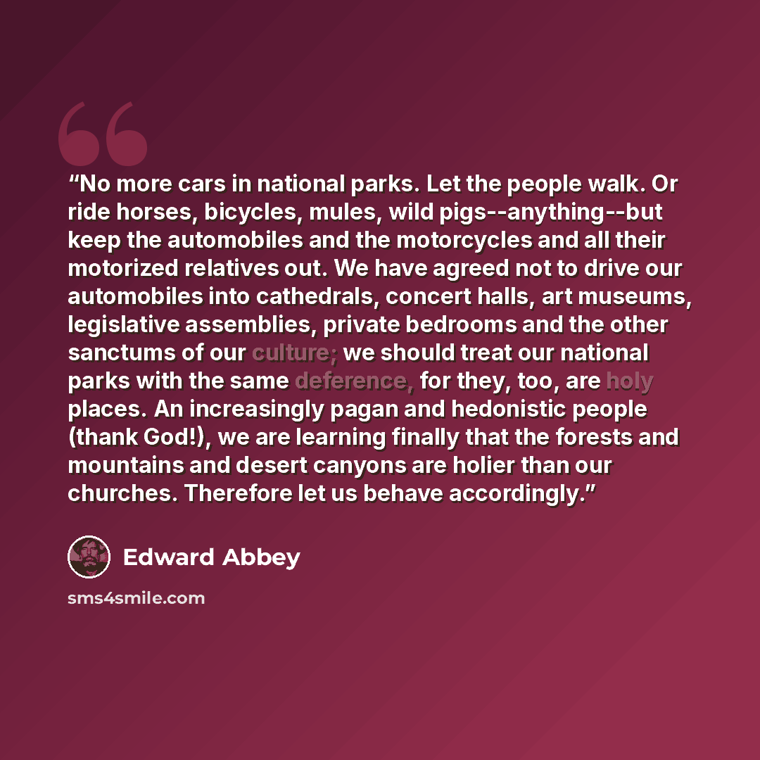 “No more cars in national parks. Let the people walk. Or ride horses, bicycles, mules, wild pigs--anything--but keep the automobiles and the motorcycles and all their motorized relatives out. We have agreed not to drive our automobiles into cathedrals, concert halls, art museums, legislative…” quote by Edward Abbey