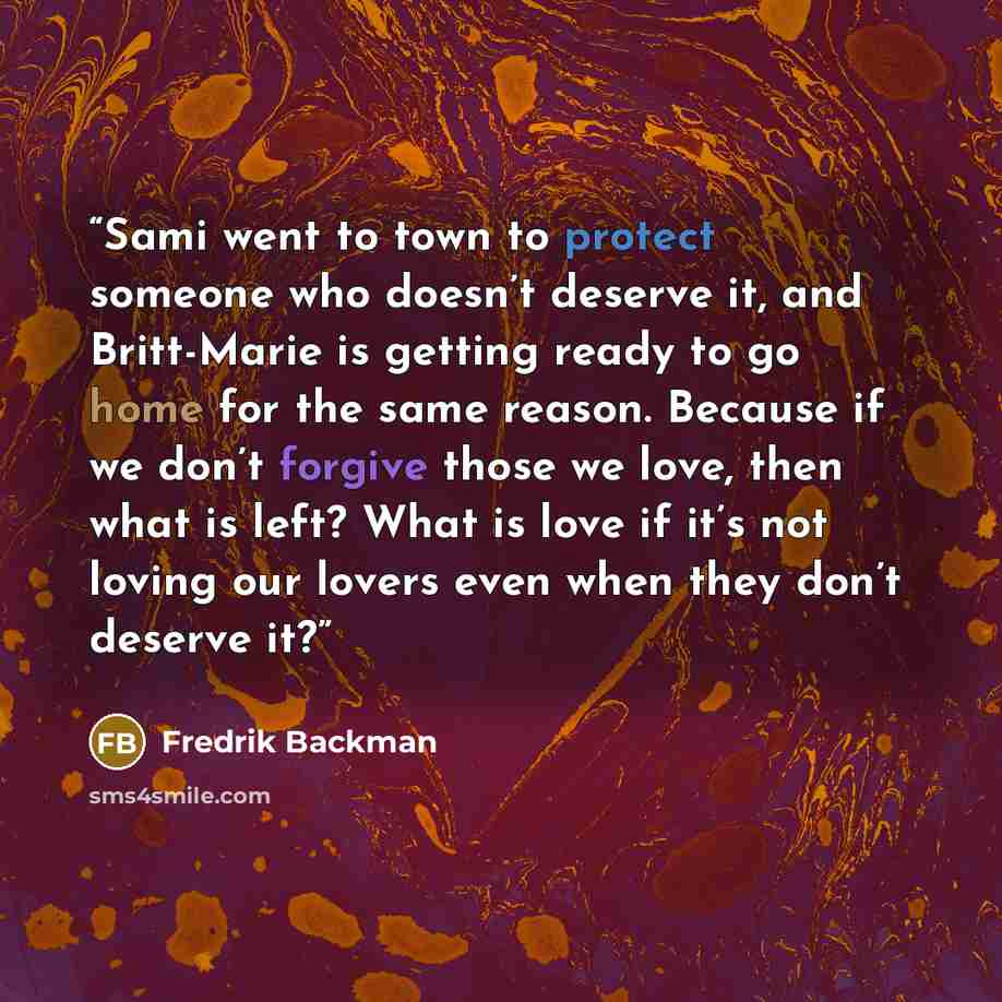 “Sami went to town to protect someone who doesn’t deserve it, and Britt-Marie is getting ready to go home for the same reason. Because if we don’t forgive those we love, then what is left? What is love if it’s not loving our lovers even when they don’t deserve it?” quote by Fredrik Backman